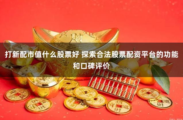 打新配市值什么股票好 探索合法股票配资平台的功能和口碑评价