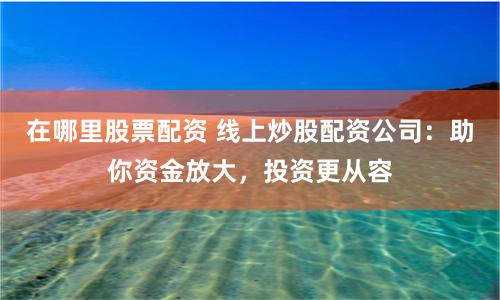 在哪里股票配资 线上炒股配资公司：助你资金放大，投资更从容