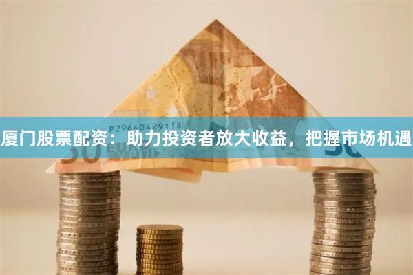 厦门股票配资：助力投资者放大收益，把握市场机遇