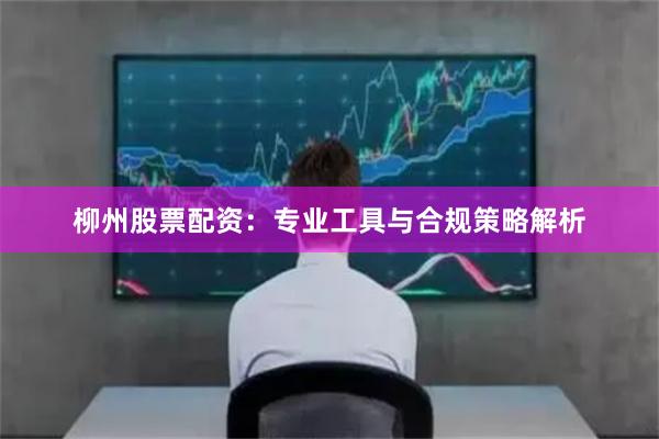 柳州股票配资：专业工具与合规策略解析