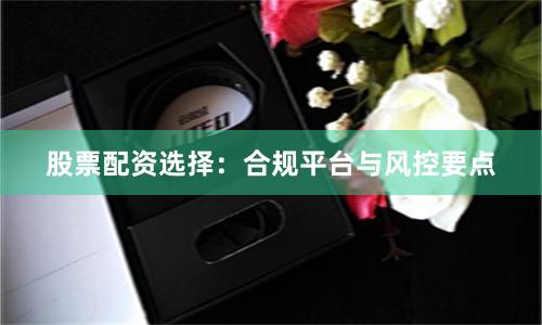 股票配资选择：合规平台与风控要点