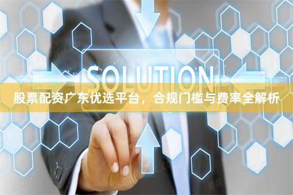 股票配资广东优选平台，合规门槛与费率全解析