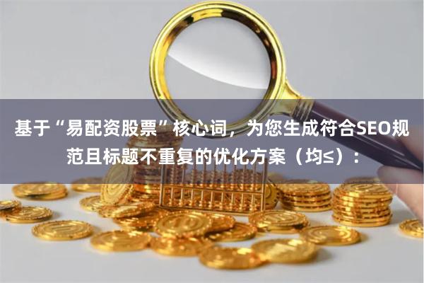 基于“易配资股票”核心词，为您生成符合SEO规范且标题不重复的优化方案（均≤）：